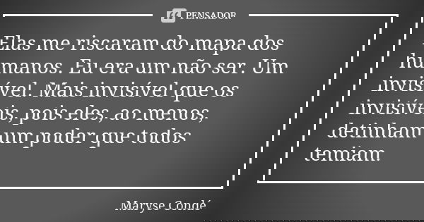 Elas me riscaram do mapa dos humanos. Eu era um não ser. Um invisível. Mais invisível que os invisíveis, pois eles, ao menos, detinham um poder que todos temiam... Frase de Maryse Condé.