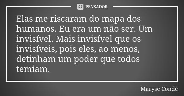 Elas me riscaram do mapa dos humanos. Eu era um não ser. Um invisível. Mais invisível que os invisíveis, pois eles, ao menos, detinham um poder que todos temiam... Frase de Maryse Condé.