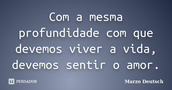 Com a mesma profundidade com que devemos viver a vida, devemos sentir o amor.... Frase de Marzo Deutsch.