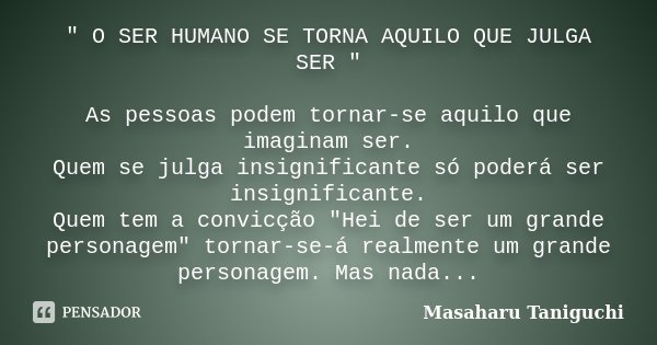 " O SER HUMANO SE TORNA AQUILO QUE JULGA SER " As pessoas podem tornar-se aquilo que imaginam ser. Quem se julga insignificante só poderá ser insignif... Frase de Masaharu Taniguchi.