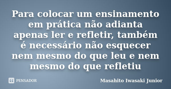 Para colocar um ensinamento em prática não adianta apenas ler e refletir, também é necessário não esquecer nem mesmo do que leu e nem mesmo do que refletiu... Frase de Masahito Iwasaki Junior.