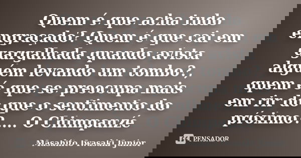 Quem é que acha tudo engraçado? Quem é que cai em gargalhada quando avista alguém levando um tombo?, quem é que se preocupa mais em rir do que o sentimento do p... Frase de Masahito Iwasaki Junior.