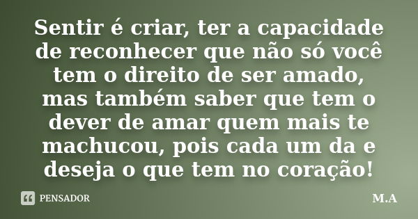 Sentir é criar, ter a capacidade de reconhecer que não só você tem o direito de ser amado, mas também saber que tem o dever de amar quem mais te machucou, pois ... Frase de M. A..