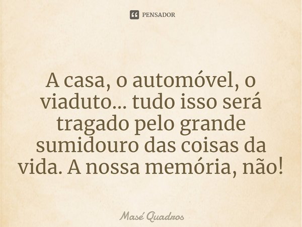 ⁠A casa, o automóvel, o viaduto... tudo isso será tragado pelo grande sumidouro das coisas da vida. A nossa memória, não!... Frase de Masé Quadros.