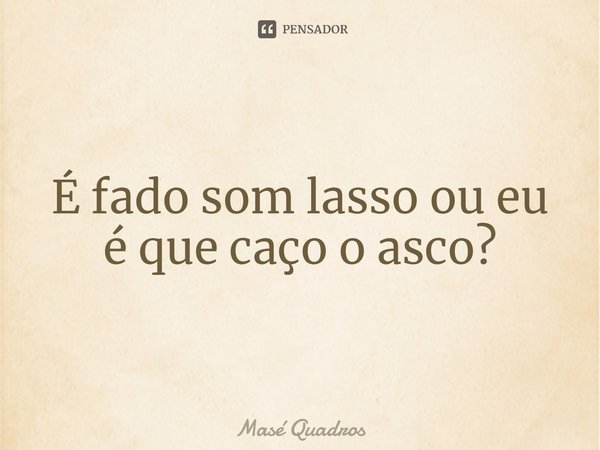 ⁠É fado som lasso ou eu é que caço o asco?... Frase de Masé Quadros.