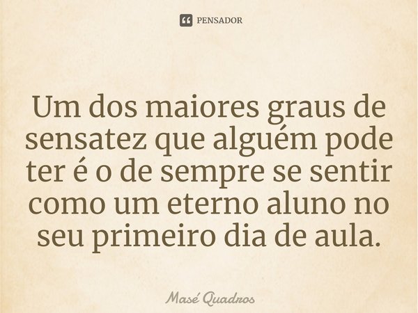 ⁠Um dos maiores graus de sensatez que alguém pode ter é o de sempre se sentir como um eterno aluno no seu primeiro dia de aula.... Frase de Masé Quadros.