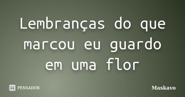 Lembranças do que marcou eu guardo em uma flor... Frase de Maskavo.