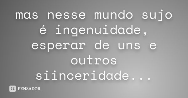 mas nesse mundo sujo é ingenuidade, esperar de uns e outros siinceridade...