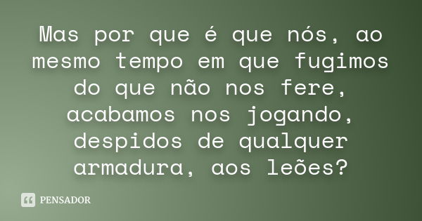 Mas por que é que nós, ao mesmo tempo em que fugimos do que não nos fere, acabamos nos jogando, despidos de qualquer armadura, aos leões?