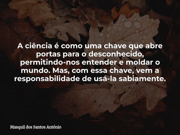 A ciência é como uma chave que abre portas para o desconhecido, permitindo-nos entender e moldar o mundo. Mas, com essa chave, vem a responsabilidade de usá-la ... Frase de Masquil dos Santos António.