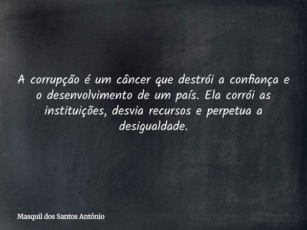 A corrupção é um câncer que destrói a confiança e o desenvolvimento de um país. Ela corrói as instituições, desvia recursos e perpetua a desigualdade.... Frase de Masquil dos Santos António.