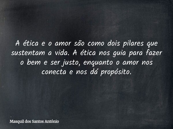 A ética e o amor são como dois pilares que sustentam a vida. A ética nos guia para fazer o bem e ser justo, enquanto o amor nos conecta e nos dá propósito.... Frase de Masquil dos Santos António.