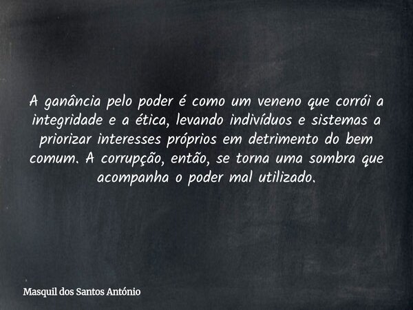 A ganância pelo poder é como um veneno que corrói a integridade e a ética, levando indivíduos e sistemas a priorizar interesses próprios em detrimento do bem co... Frase de Masquil dos Santos António.