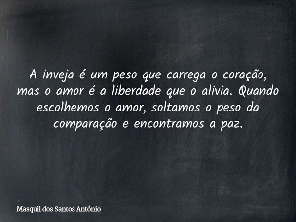 A inveja é um peso que carrega o coração, mas o amor é a liberdade que o alivia. Quando escolhemos o amor, soltamos o peso da comparação e encontramos a paz.... Frase de Masquil dos Santos António.