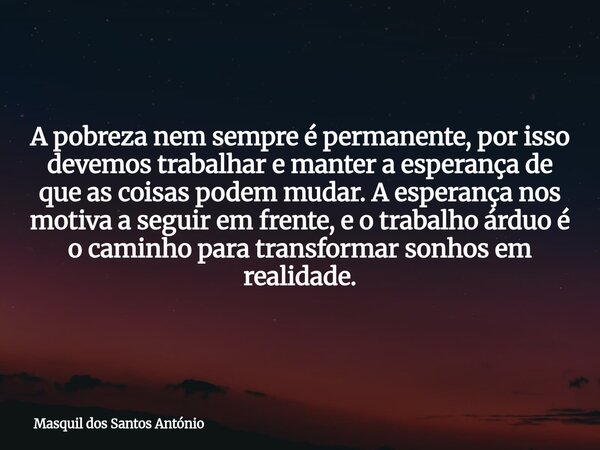 A pobreza nem sempre é permanente, por isso devemos trabalhar e manter a esperança de que as coisas podem mudar. A esperança nos motiva a seguir em frente, e o ... Frase de Masquil dos Santos António.