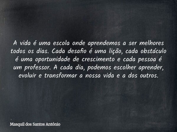 A vida é uma escola onde aprendemos a ser melhores todos os dias. Cada desafio é uma lição, cada obstáculo é uma oportunidade de crescimento e cada pessoa é um ... Frase de Masquil dos Santos António.