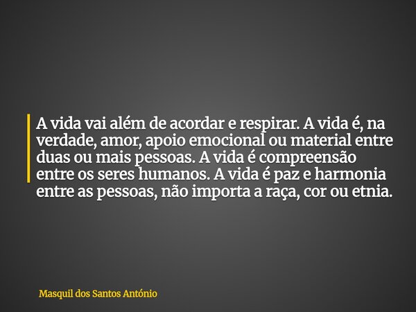 A vida vai além de acordar e respirar. A vida é, na verdade, amor, apoio emocional ou material entre duas ou mais pessoas. A vida é compreensão entre os seres h... Frase de Masquil dos Santos António.