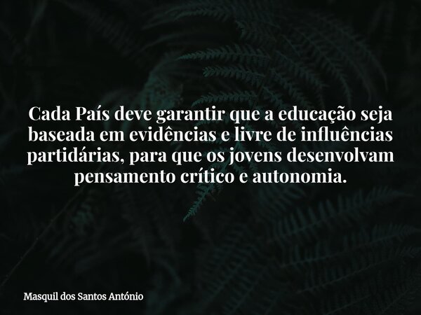 Cada País deve garantir que a educação seja baseada em evidências e livre de influências partidárias, para que os jovens desenvolvam pensamento crítico e autono... Frase de Masquil dos Santos António.