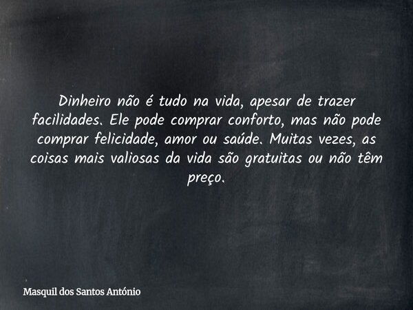 Dinheiro não é tudo na vida, apesar de trazer facilidades. Ele pode comprar conforto, mas não pode comprar felicidade, amor ou saúde. Muitas vezes, as coisas ma... Frase de Masquil dos Santos António.
