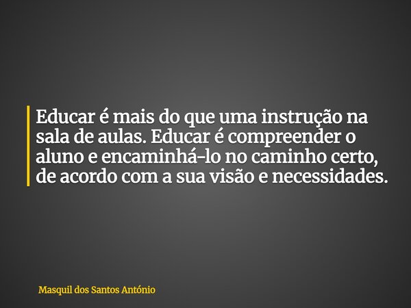 Educar é mais do que uma instrução na sala de aulas. Educar é compreender o aluno e encaminhá-lo no caminho certo, de acordo com a sua visão e necessidades.... Frase de Masquil dos Santos António.