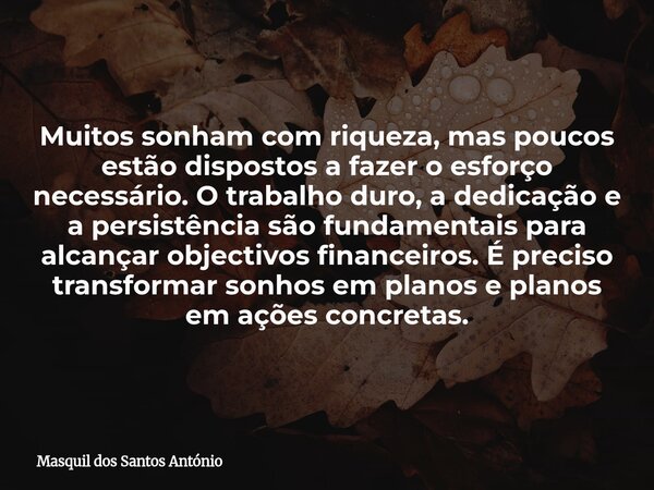 Muitos sonham com riqueza, mas poucos estão dispostos a fazer o esforço necessário. O trabalho duro, a dedicação e a persistência são fundamentais para alcançar... Frase de Masquil dos Santos António.