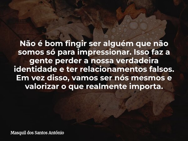 Não é bom fingir ser alguém que não somos só para impressionar. Isso faz a gente perder a nossa verdadeira identidade e ter relacionamentos falsos. Em vez disso... Frase de Masquil dos Santos António.
