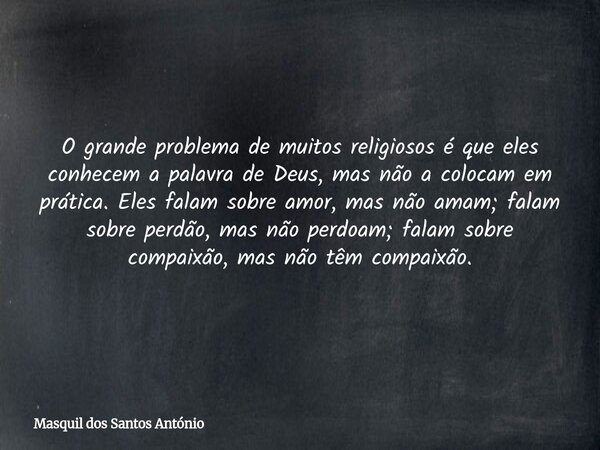 O grande problema de muitos religiosos é que eles conhecem a palavra de Deus, mas não a colocam em prática. Eles falam sobre amor, mas não amam; falam sobre per... Frase de Masquil dos Santos António.