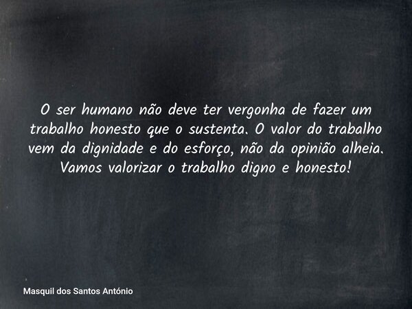 O ser humano não deve ter vergonha de fazer um trabalho honesto que o sustenta. O valor do trabalho vem da dignidade e do esforço, não da opinião alheia. Vamos ... Frase de Masquil dos Santos António.
