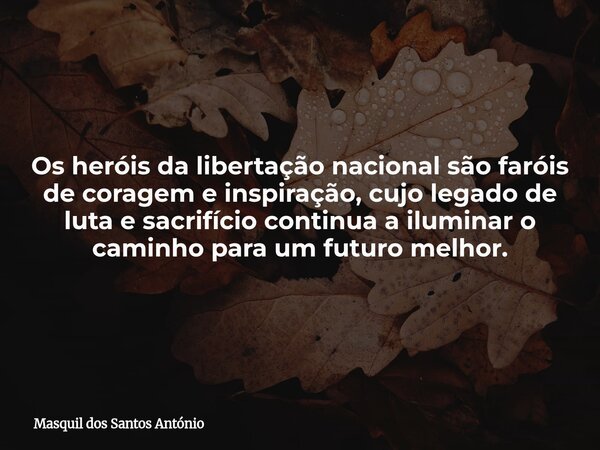 Os heróis da libertação nacional são faróis de coragem e inspiração, cujo legado de luta e sacrifício continua a iluminar o caminho para um futuro melhor.... Frase de Masquil dos Santos António.