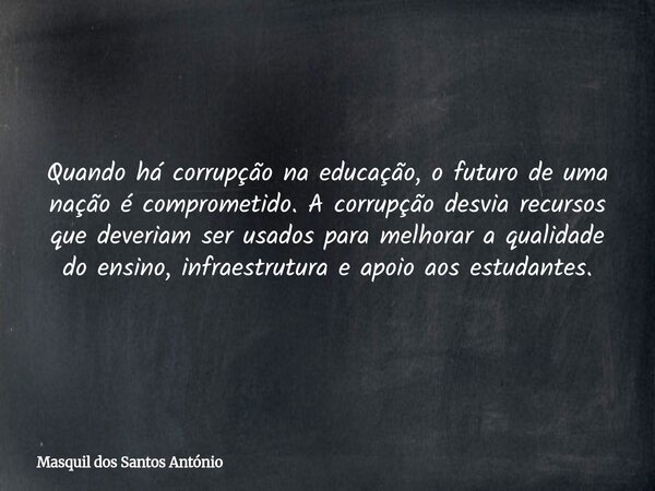 Quando há corrupção na educação, o futuro de uma nação é comprometido. A corrupção desvia recursos que deveriam ser usados para melhorar a qualidade do ensino, ... Frase de Masquil dos Santos António.