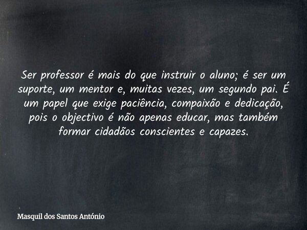 Ser professor é mais do que instruir o aluno; é ser um suporte, um mentor e, muitas vezes, um segundo pai. É um papel que exige paciência, compaixão e dedicação... Frase de Masquil dos Santos António.