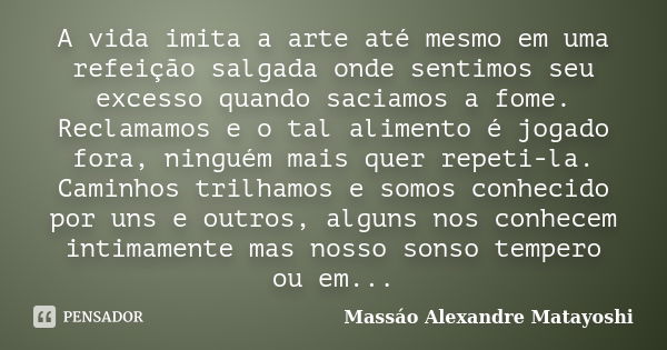 A vida imita a arte até mesmo em uma refeição salgada onde sentimos seu excesso quando saciamos a fome. Reclamamos e o tal alimento é jogado fora, ninguém mais ... Frase de Massáo Alexandre Matayoshi.