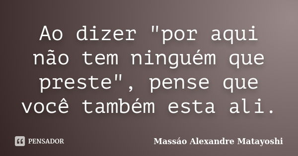 Ao dizer "por aqui não tem ninguém que preste", pense que você também esta ali.... Frase de Massáo Alexandre Matayoshi.