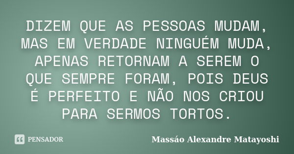 DIZEM QUE AS PESSOAS MUDAM, MAS EM VERDADE NINGUÉM MUDA, APENAS RETORNAM A SEREM O QUE SEMPRE FORAM, POIS DEUS É PERFEITO E NÃO NOS CRIOU PARA SERMOS TORTOS.... Frase de Massáo Alexandre Matayoshi.