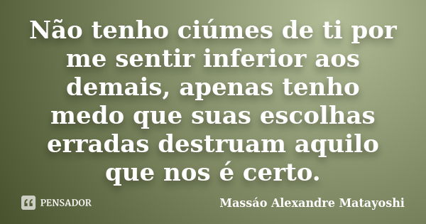 Não tenho ciúmes de ti por me sentir inferior aos demais, apenas tenho medo que suas escolhas erradas destruam aquilo que nos é certo.... Frase de Massáo Alexandre Matayoshi.