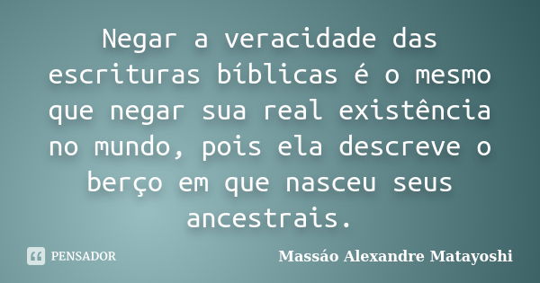 Negar a veracidade das escrituras bíblicas é o mesmo que negar sua real existência no mundo, pois ela descreve o berço em que nasceu seus ancestrais.... Frase de Massáo Alexandre Matayoshi.