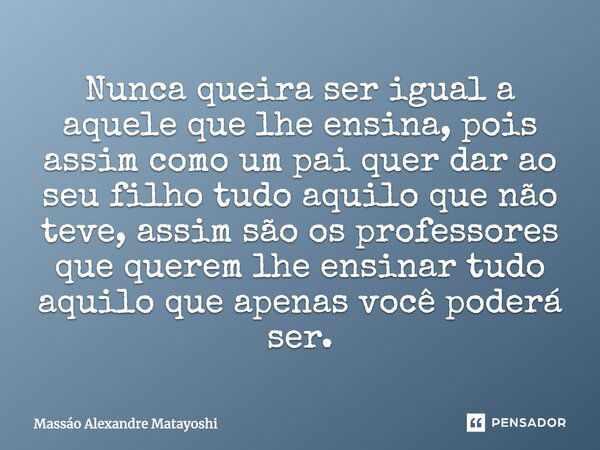 Nunca queira ser igual àquele que lhe ensina, pois assim como um pai quer dar ao seu filho tudo aquilo que não teve, assim são os professores que querem lhe ens... Frase de Massáo Alexandre Matayoshi.