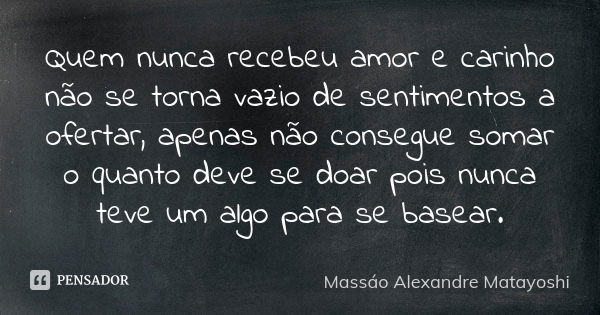 Quem nunca recebeu amor e carinho não se torna vazio de sentimentos a ofertar, apenas não consegue somar o quanto deve se doar, pois nunca teve um algo para se ... Frase de Massáo Alexandre Matayoshi.