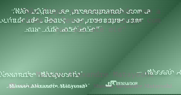 "Não fique se preocupando com a vinda de Jesus, se preocupe com sua ida até ele" - Massáo Alexandre Matayoshi... Frase de Massáo Alexandre Matayoshi.