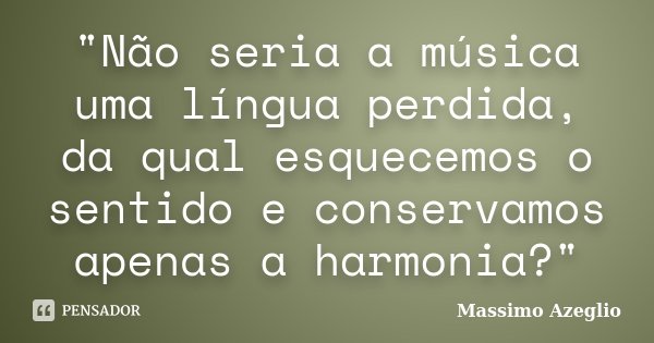 "Não seria a música uma língua perdida, da qual esquecemos o sentido e conservamos apenas a harmonia?"... Frase de Massimo Azeglio.