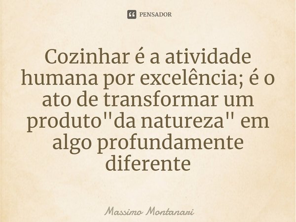 ⁠Cozinhar é a atividade humana por excelência; é o ato de transformar um produto "da natureza" em algo profundamente diferente... Frase de Massimo Montanari.