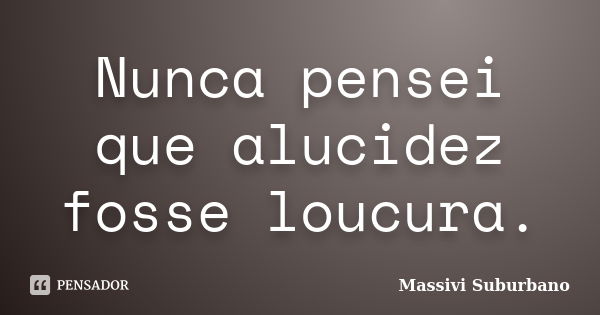 Nunca pensei que alucidez fosse loucura.... Frase de Massivi Suburbano.