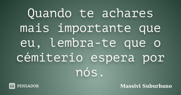 Quando te achares mais importante que eu, lembra-te que o cémiterio espera por nós.... Frase de Massivi Suburbano.