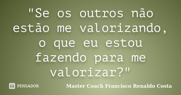 "Se os outros não estão me valorizando, o que eu estou fazendo para me valorizar?"... Frase de Master Coach Francisco Renaldo Costa.