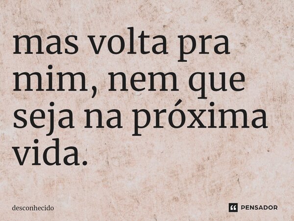 ⁠mas volta pra mim, nem que seja na próxima vida.