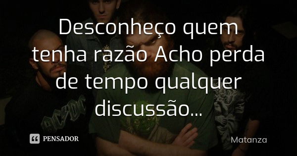 Desconheço quem tenha razão Acho perda de tempo qualquer discussão...... Frase de Matanza.