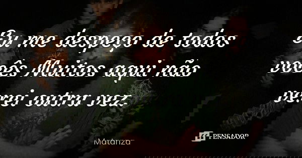 Eu me despeço de todos vocês Muitos aqui não verei outra vez.... Frase de Matanza.