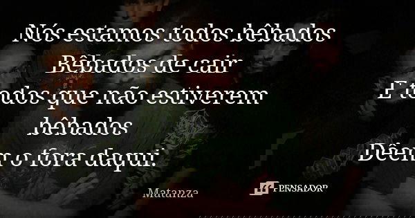 Nós estamos todos bêbados Bêbados de cair E todos que não estiverem bêbados Dêem o fora daqui.... Frase de Matanza.