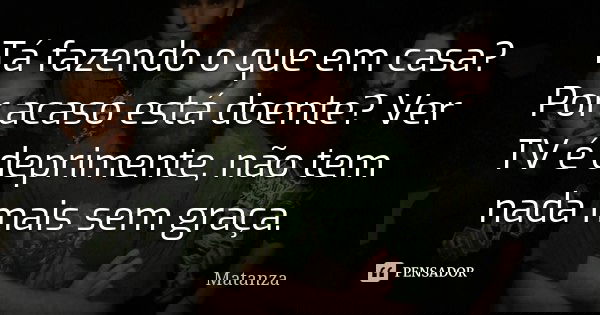 Tá fazendo o que em casa? Por acaso está doente? Ver TV é deprimente, não tem nada mais sem graça.... Frase de Matanza.