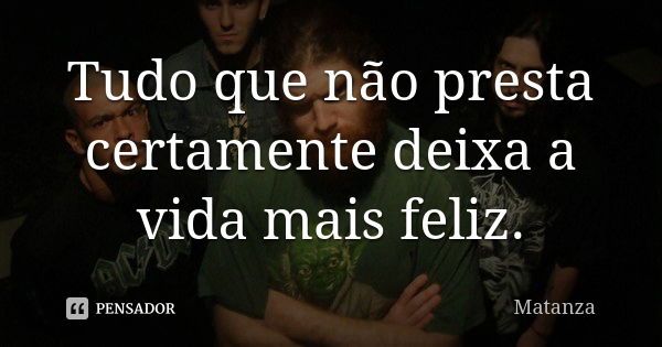 Tudo que não presta certamente deixa a vida mais feliz.... Frase de Matanza.